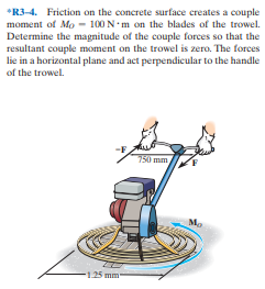 *R3-4. Friction on the concrete surface creates a couple
moment of Mo - 100 N•m on the blades of the trowel.
Determine the magnitude of the couple forces so that the
resultant couple moment on the trowel is zero. The forces
lie in a horizontal plane and act perpendicular to the handle
of the trowel.
750 mm
Mo
-1.25 mm
