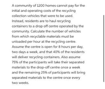 A community of 1200 homes cannot pay for the
initial and operating costs of the recycling
collection vehicles that were to be used.
Instead, residents are to haul recycling
containers to a drop off centre operated by the
community. Calculate the number of vehicles
from which recyclable materials must be
unloaded per hour at the recycling centre.
Assume the centre is open for 8 hours per day,
two days a week, and that 40% of the residents
will deliver recycling containers. Also assume
75% of the participants will take their separated
materials to the drop-off centre once a week
and the remaining 25% of participants will bring
separated materials to the centre once every
two weeks.