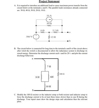 Project Statement
A. It is required to introduce an additional load to cause maximum power transfer from the
circuit below at the terminals a and b. The parallel loads resistances already connected
are 50 Ω, 40 Ω, 30 Ω, 20 Ω, 10 Ω.
10 A
30022
w
8 Ω
5.2 Ω
w
w
a
+
500 V
12 Ω
B. The circuit below is connected for long time to the terminal a and b of the circuit above
after witch the switch is disconnected to allow the inductance system to discharge its
stored energy. Determine the discharge current each τ and for 20 t and plot the current
discharge behaviour.
a
7 H
100 Ω
8 H
6H
10 H
b
C. Modify the 100 2 resistor or the inductor setup or both resistor and inductor setup to
force the discharge current to be at least three times slower than in case B during the
discharge. Your report must show the design steps and calculation then the relevant
plots.