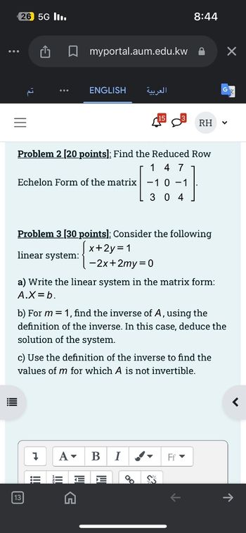 26 5G II.
8:44
☐ myportal.aum.edu.kw
ENGLISH
العربية
RH
Problem 2 [20 points]: Find the Reduced Row
1 4 7
Echelon Form of the matrix -1 0-1
3 04
Problem 3 [30 points]: Consider the following
linear system:
x+2y=1
-2x+2my=0
a) Write the linear system in the matrix form:
A.X=b.
b) For m=1, find the inverse of A, using the
definition of the inverse. In this case, deduce the
solution of the system.
c) Use the definition of the inverse to find the
values of m for which A is not invertible.
7 A▾
III
G
B I
Ff▾
<
↑