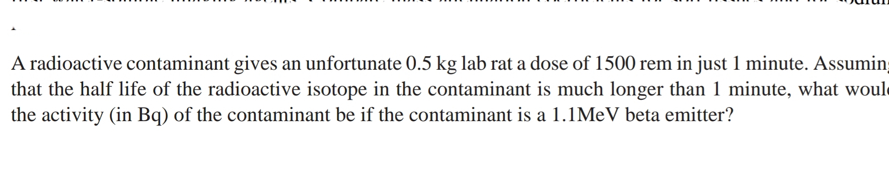 A radioactive contaminant gives an unfortunate 0.5 kg lab rat a dose of 1500 rem in just 1 minute. Assumin
that the half life of the radioactive isotope in the contaminant is much longer than 1 minute, what woul
the activity (in Bq) of the contaminant be if the contaminant is a 1.1MEV beta emitter?
