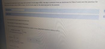 The average of an electrician's hourly wage and a plumber's hourly wage is $32. One day a contractor hires an electrician for 8 hr of work and the plumber for
6 hr of work and pays a total of $484 in wages. Find the hourly wage for the electrician and for the plumber.
Part: 0/6
Part 1 of 6
Let a represent the hourly wage for the electrician.
Let p represent the hourly wage for the plumber.
There are two unknown quantities. We will set up a system of two independent equations relating a and p..
Average hourly wage
of the electrician and plumber
9
Therefore-
<- 484
=$32
= $484
X
S