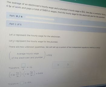 The average of an electrician's hourly wage and a plumber's hourly wage is $32. One day a contractor hires a
6 hr of work and pays a total of $484 in wages. Find the hourly wage for the electrician and for the plumber.
Part: 0 / 6
Part 1 of 6
Let a represent the hourly wage for the electrician.
Let p represent the hourly wage for the plumber.
There are two unknown quantities. We will set up a system of two independent equations relating a and p.
Average hourly wage
of the electrician and plumber
Therefore,
0
Therefore,
= 32.
Sa
(8 hr Se)-(6 hr 2)
hr
hr
484.
=
= $484
= $32