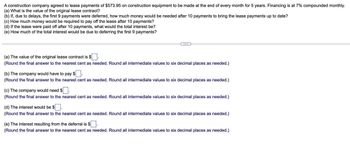 A construction company agreed to lease payments of $573.95 on construction equipment to be made at the end of every month for 5 years. Financing is at 7% compounded monthly.
(a) What is the value of the original lease contract?
(b) If, due to delays, the first 9 payments were deferred, how much money would be needed after 10 payments to bring the lease payments up to date?
(c) How much money would be required to pay off the lease after 10 payments?
(d) If the lease were paid off after 10 payments, what would the total interest be?
(e) How much of the total interest would be due to deferring the first 9 payments?
C...
(a) The value of the original lease contract is $.
(Round the final answer to the nearest cent as needed. Round all intermediate values to six decimal places as needed.)
(b) The company would have to pay $.
(Round the final answer to the nearest cent as needed. Round all intermediate values to six decimal places as needed.)
(c) The company would need $.
(Round the final answer to the nearest cent as needed. Round all intermediate values to six decimal places as needed.)
(d) The interest would be $
(Round the final answer to the nearest cent as needed. Round all intermediate values to six decimal places as needed.)
(e) The interest resulting from the deferral is $.
(Round the final answer to the nearest cent as needed. Round all intermediate values to six decimal places as needed.)