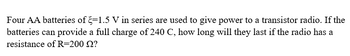 Four AA batteries of -1.5 V in series are used to give power to a transistor radio. If the
batteries can provide a full charge of 240 C, how long will they last if the radio has a
resistance of R=200 22?