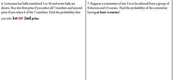 6. Lottomax has balls numbered 1 to 50 and seven balls are
drawn. You win first prize if you select all 7 numbers and second
prize if you select 6 of the 7 numbers. Find the probability that
you win 1st or 2nd prize.
7. Suppose a committee of size 5 is to be selected from a group
8 doctors and 15 nurses. Find the probability of the committee
having at least 4 nurses?
of