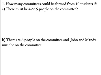 1. How many committees could be formed from 10 students if:
a) There must be 4 or 5 people on the committee?
b) There are 6 people on the committee and John and Mandy
must be on the committee