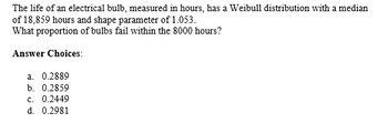 The life of an electrical bulb, measured in hours, has a Weibull distribution with a median
of 18,859 hours and shape parameter of 1.053.
What proportion of bulbs fail within the 8000 hours?
Answer Choices:
a. 0.2889
b. 0.2859
c. 0.2449
d. 0.2981