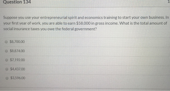 Question 134
Suppose you use your entrepreneurial spirit and economics training to start your own business. In
your first year of work, you are able to earn $58,000 in gross income. What is the total amount of
social insurance taxes you owe the federal government?
$8,700.00
$8,874.00
$7,192.00
$4,437.00
$3,596.00