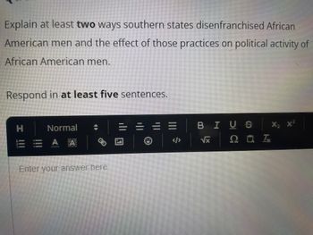 Explain at least two ways southern states disenfranchised African
American men and the effect of those practices on political activity of
African American men.
Respond in at least five sentences.
I !!!
Normal
A A
Enter your answer here
|||
BIUS
√x
207,
X₂ X²