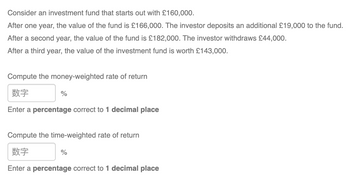 Consider an investment fund that starts out with £160,000.
After one year, the value of the fund is £166,000. The investor deposits an additional £19,000 to the fund.
After a second year, the value of the fund is £182,000. The investor withdraws £44,000.
After a third year, the value of the investment fund is worth £143,000.
Compute the money-weighted rate of return
数字
Enter a percentage correct to 1 decimal place
%
Compute the time-weighted rate of return
数字
Enter a percentage correct to 1 decimal place
%