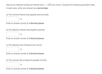 Assume an effective compound interest rate i = 10% per annum. Compute the following equivalent rates.
In each case, enter your answer as a percentage.
a) The nominal interest rate payable semi-annually
%
Enter an answer correct to 4 decimal places.
b) The effective interest rate payable quarterly
%
Enter an answer correct to 2 decimal places.
c) The effective rate of discount per annum
%
Enter an answer correct to 2 decimal places.
d) The nominal rate of discount payable monthly
%
Enter an answer correct to 4 decimal places.