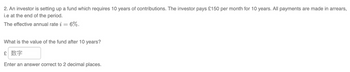 2. An investor is setting up a fund which requires 10 years of contributions. The investor pays £150 per month for 10 years. All payments are made in arrears,
i.e at the end of the period.
The effective annual rate i = 6%.
What is the value of the fund after 10 years?
£ 数字
Enter an answer correct to 2 decimal places.