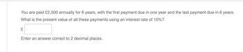 You are paid £2,500 annually for 6 years, with the first payment due in one year and the last payment due in 6 years.
What is the present value of all these payments using an interest rate of 10%?
£
Enter an answer correct to 2 decimal places.