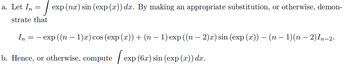 =
J exp (nx) sin (exp (x)) dx. By making an appropriate substitution, or otherwise, demon-
strate that
a. Let In
In = - exp ((n − 1)x) cos (exp (x)) + (n − 1) exp ((n − 2)x) sin (exp (x)) - (n − 1)(n − 2) In-2.
b. Hence, or otherwise, compute
exp (6x) sin (exp (x)) dx .