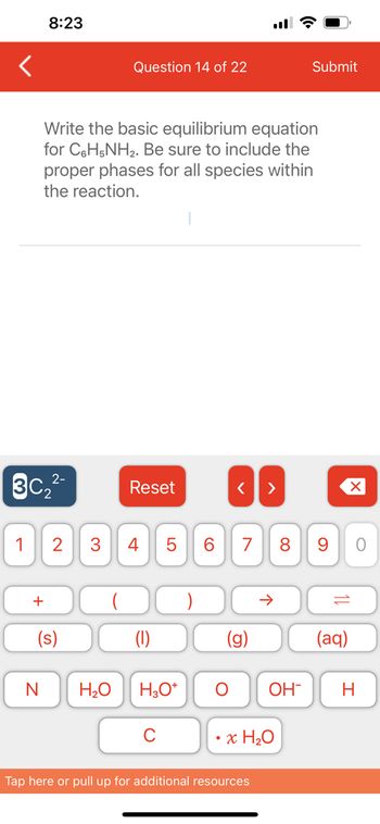 <
8:23
2-
3C₂²-
Write the basic equilibrium equation
for C6H5NH₂. Be sure to include the
proper phases for all species within
the reaction.
+
Question 14 of 22
1 2 3 4
(s)
Reset
(1)
LO
5
N H₂O H3O+
6
O
< >
7 8 9
6
个
Tap here or pull up for additional resources
Submit
OH-
x H₂O
10
(aq)
O
H