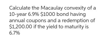 Calculate the Macaulay convexity of a
10-year 6.9% $1000 bond having
annual coupons and a redemption of
$1,200.00 if the yield to maturity is
6.7%