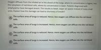 Oxygen diffuses from the inhaled air in the alveoli of the lungs, where its concentration is higher, into
the cytoplasm of red blood cells, where its concentration is lower. Patients diagnosed with
emphysema have damaged alveoli. This results to fewer, larger air spaces instead of many small
ones. Explain how this damage can lead to shortness of breath?
The surface area of lungs is reduced. Hence, less oxygen can diffuse into the red blood
cells.
The surface area of lungs is increased. Hence, more oxygen can diffuse into the red blood
B
cells.
The surface area of lungs is reduced. Hence, more oxygen can diffuse into the red blood
cells.
The surface area of lungs is increased. Hence, less oxygen can diffuse into the red blood
cells.
