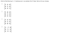 Which of the following 3 x 3 matrices are in row-echelon form? Note: Mark all of your choices.
1 0 0
0 1 0
0 0 1
1 8 0
0 1 0
0 0
1 0 0
0 1
0 8 0
1
-7 8
1
0 0
