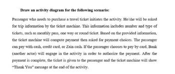 Draw an activity diagram for the following scenario:
Passenger who needs to purchase a travel ticket initiates the activity. He/she will be asked
for trip information by the ticket machine. This information includes number and type of
tickets, such as monthly pass, one way or round ticket. Based on the provided information,
the ticket machine will compute payment then asked for payment choices. The passenger
can pay with cash, credit card, or Zain cash. If the passenger chooses to pay by card, Bank
(another actor) will engage in the activity in order to authorize the payment. After the
payment is complete, the ticket is given to the passenger and the ticket machine will show
"Thank You" message at the end of the activity.