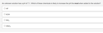 **Question:**

An unknown solution has a pH of 7.1. Which of these chemicals is likely to increase the pH the most when added to the solution?

**Options:**

- ○ HF

- ○ KOH

- ○ NH₃

- ○ HNO₃

**Explanation:**

This is a multiple-choice question focused on understanding how different chemicals affect the pH of a solution. The pH scale measures the acidity or alkalinity of a solution, with values below 7 indicating acidity, values above 7 indicating alkalinity, and a value of 7 indicating neutrality.

**Chemical Reactions:**

- HF (Hydrofluoric acid) is a weak acid, which would not increase the pH.
- KOH (Potassium hydroxide) is a strong base, which would increase the pH significantly.
- NH₃ (Ammonia) is a weak base and will increase the pH, but not as much as a strong base.
- HNO₃ (Nitric acid) is a strong acid, which would decrease the pH. 

The correct answer is KOH since it is a strong base and will increase the pH the most.