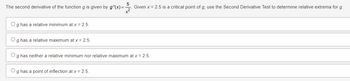 The second derivative of the function g is given by g"(x)=
3.
Given x = 2.5 is a critical point of g, use the Second Derivative Test to determine relative extrema for g.
Og has a relative minimum at x = 2.5.
Og has a relative maximum at x = 2.5.
Og has neither a relative minimum nor relative maximum at x = 2.5.
O g has a point of inflection at x = 2.5.