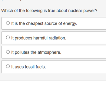 **Question:**

Which of the following is true about nuclear power?

**Options:**

- ○ It is the cheapest source of energy.
- ○ It produces harmful radiation.
- ○ It pollutes the atmosphere.
- ○ It uses fossil fuels.

**Explanation:**

This multiple-choice question aims to assess your understanding of nuclear power. Consider the implications of each statement regarding cost, environmental impact, and resource usage.