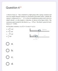 Question 4 *
A block of mass m = 3kg is attached to a light spring with a spring constant k and
moves in simple harmonic motion on a frictionless horizontal surface. Initially the
spring is compressed to x, = -0.1 m from its equilibrium position and is given an
initial velocity vo in the negative x-direction, as shown in the figure below. The
maximum speed reached by the block is vmax = V2 m/s. The block's period of oscil-
%3D
lation is T=0.889s.
4) The phase constant in x(t) = A cos(wt + q) is:
2n
hmmm
a. +
rad
Equilibrium
b. +
rad
с.
rad
d. " rad
=- 0.1 m
а.
b.
С.
d.
I Klm
