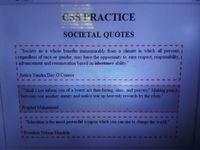 CSS PRACTICE
SOCIETAL QUOTES
"Society as a whole benefits immeasurably from a climate in which all persons, 1
I regardless of race or gender, may have the opportunity to earn respect, responsibility, 1
I advancement and remuneration based on inheritanee ability."
3D
I Justice Sandra Day O'Connor
"Shall I not inform you of a better act than fasting, alms, and prayers? Making peace i
i between one another: enmity and malice tear up heavenly rewards by the roots.
Prophet Muhammad
IEducation is the most powerful weapon which you can use to change the world."
I President Nelson Mandela
