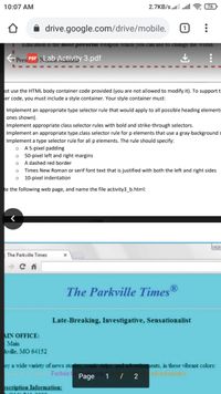 10:07 AM
2.7KB/s lll alll
76
drive.google.com/drive/mobile,
Education is the most powerful
the world.
Presi PDF, Nab. Activity 3.pdf
ist use the HTML body container code provided (you are not allowed to modify it). To support tl
er code, you must include a style container. Your style container must:
Implement an appropriate type selector rule that would apply to all possible heading elements
ones shown).
Implement appropriate class selector rules with bold and strike-through selectors.
Implement an appropriate type.class selector rule for p elements that use a gray-background s
Implement a type selector rule for all p elements. The rule should specify:
A 5-pixel padding
50-pixel left and right margins
A dashed red border
Times New Roman or serif font text that is justified with both the left and right sides
10-pixel indentation
te the following web page, and name the file activity3_b.html:
The Parkville Times
The Parkville Times®
Late-Breaking, Investigative, Sensationalist
AIN OFFICE:
Main
kville, MO 64152
oy a wide variety of news sto
ements, in these vibrant colors:
advertisements
for newsstories Fuchsia o
Page
1 / 2
oscription Information:

