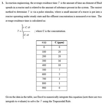 1. In reaction engineering, the average residence time 7 is the amount of time an element of fluid
spends in a reactor and is related to the amount of substance present in the system. The easiest
method to determine 7 is via a pulse stimulus, where a small amount of a tracer is put into a
reactor operating under steady state and the effluent concentration is measured over time. The
average residence time is calculated as:
Ĵt-C dt
7=º
JC dt
; where C is the concentration.
t (s)
0
100
200
300
400
500
600
700
800
900
C (ppm)
0
20
20
16
10
7
5
3
1
0
Given the data in the table, use Excel to numerically integrate this equation (note there are two
integrals to evaluate) to solve for 7 using the Trapezoidal Rule.