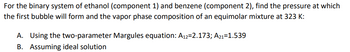 For the binary system of ethanol (component 1) and benzene (component 2), find the pressure at which
the first bubble will form and the vapor phase composition of an equimolar mixture at 323 K:
A. Using the two-parameter Margules equation: A12=2.173; A21-1.539
B. Assuming ideal solution