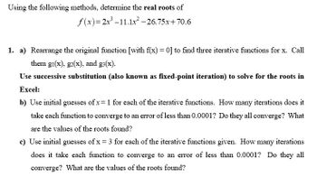 Using the following methods, determine the real roots of
f(x)=2x³-11.1x² -26.75x+70.6
1. a) Rearrange the original function [with f(x) = 0] to find three iterative functions for x. Call
them gi(x), g2(x), and g(x).
Use successive substitution (also known as fixed-point iteration) to solve for the roots in
Excel:
b) Use initial guesses of x= 1 for each of the iterative functions. How many iterations does it
take each function to converge to an error of less than 0.0001? Do they all converge? What
are the values of the roots found?
c) Use initial guesses of x = 3 for each of the iterative functions given. How many iterations
does it take each function to converge to an error of less than 0.0001? Do they all
converge? What are the values of the roots found?