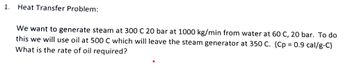 1.
Heat Transfer Problem:
We want to generate steam at 300 C 20 bar at 1000 kg/min from water at 60 C, 20 bar. To do
this we will use oil at 500 C which will leave the steam generator at 350 C. (Cp = 0.9 cal/g-C)
What is the rate of oil required?