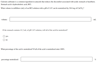 Calcium carbonate is a common ingredient in antacids that reduces the discomfort associated with acidic stomach or heartburn.
Stomach acid is hydrocholoric acid, HCI.
What volume in milliliters (mL) of an HCI solution with a pH of 1.67 can be neutralized by 38.0 mg of CaCO,?
volume:
mL
If the stomach contains 41.2 mL of pH 1.67 solution, will all of the acid be neutralized?
yes
no
What percentage of the acid is neutralized? If all of the acid is neutralized enter 100%.
percentage neutralized:

