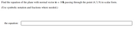 Find the equation of the plane with normal vector n = 10k passing through the point (4, 3,9) in scalar form.
(Use symbolic notation and fractions where needed.)
the equation:
