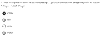 A sample of 0.53 g of carbon dioxide was obtained by heating 1.31 g of calcium carbonate. What is the percent yield for this reaction?
CaCO,(s) →CaO(s) +CO,(s)
A 0.5765%
B) 8.07%
C) 0.807%
D) 0.4046%