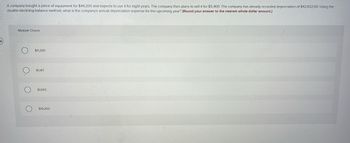 A company bought a piece of equipment for $49,200 and expects to use it for eight years. The company then plans to sell it for $5,400. The company has already recorded depreciation of $42,632.60. Using the
double-declining-balance method, what is the company's annual depreciation expense for the upcoming year? (Round your answer to the nearest whole dollar amount.)
Multiple Choice
O
O₂
O
$11,300.
$1,167.
$1,642
$19,200.