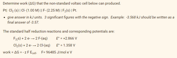 Determine work (AG) that the non-standard voltaic cell below can produced.
Pt| Cl2 (s) | Cl- (1.00 M) || F- (2.25 M) | F2(s) | Pt.
• give answer in kJ units. 3 significant figures with the negative sign. Example: -3.568 kJ should be written as a
final answer of -3.57.
The standard half reduction reactions and corresponding potentials are:
F2(s) + 2 e- → 2 F-(aq)
E' = +2.866 V
Cl2(s) + 2 e- → 2 Cl-(aq)
E° = 1.358 V
work = AG = - z F Ecel. F= 96485 J/mol e V
