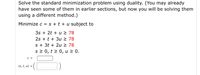 Solve the standard minimization problem using duality. (You may already
have seen some of them in earlier sections, but now you will be solving them
using a different method.)
Minimize c = s + t + u subject to
3s + 2t + u > 78
2s + t + 3u 2 78
s + 3t + 2u 2 78
s 2 0, t > 0, u 2 0.
C =
(s, t, u) =
