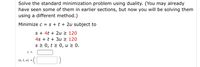 Solve the standard minimization problem using duality. (You may already
have seen some of them in earlier sections, but now you will be solving them
using a different method.)
Minimize c = s + t + 2u subject to
s + 4t + 2u 2 120
4s + t + 3u > 120
s 2 0, t > 0, u 2 0.
C =
(s, t, u) =
