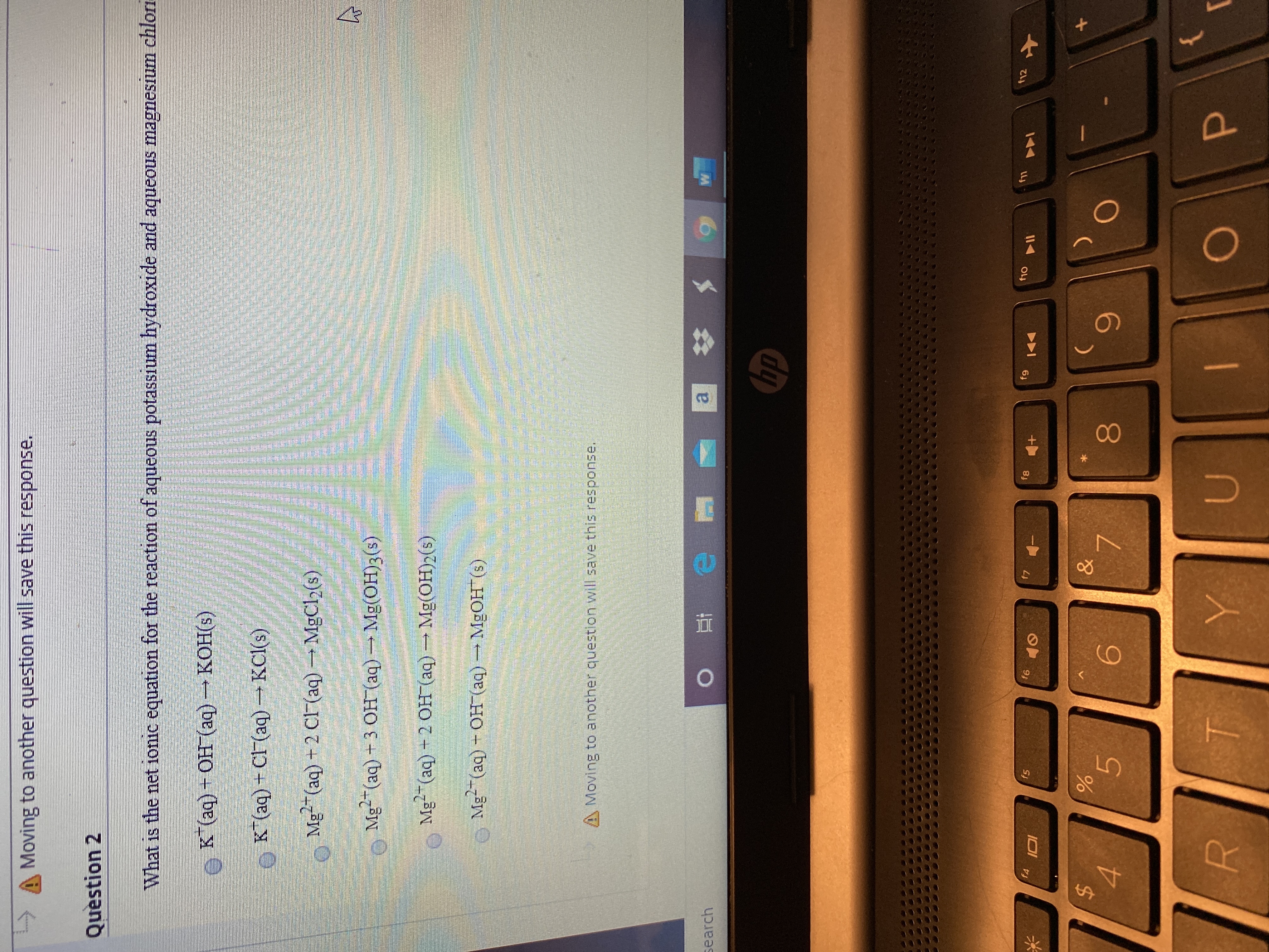 Moving to another question will save this response.
Question 2
What is the net ionic equation for the reaction of aqueous potassium hydroxide and aqueous magnesium chlori
1S
K (aq) + OH (aq) KOH(s)
КОНЕ)
K*(aq) + Cl (aq) →KCI(s)
Mg"(aq) + 2 CF (aq) MgCl2(s)
2+
o Mg-(aq)+3 OH (aq)Mg(0H)3(s)
Mg-(aq) -2 OH (aq) Mg(OH)2(s)
Me (aq) - Он (аq) — MgОН (9)
MGOH (s
A Moving to another question will save this response.
search
hp
f11
f12
fg
f10
f6
f7
f8
f4
f5
I미
&
%24
4.
6.
7.
80
T.
|
0O
