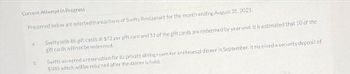 Current Attemptin Progress
Presented below are selected transactions of Swifty Restaurant for the month ending August 31, 2025.
a.
b.
Swifty sells 86 gift cards at $72 per gift card and 51 of the gift cards are redeemed by year end. It is estimated that 10 of the
gift cards will not be redeemed.
Swifty accepted a reservation for its private dining room for a rehearsal dinner in September. It received a security deposit of
$300, which will be returned after the dinner is held.