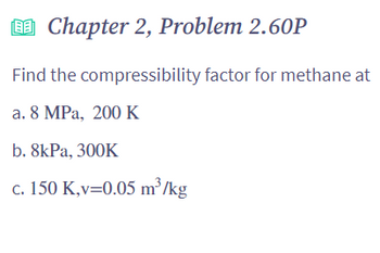Chapter 2, Problem 2.60P
Find the compressibility factor for methane at
a. 8 MPa, 200 K
b. 8kPa, 300K
c. 150 K,v=0.05 m³/kg
