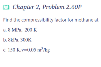 ### Chapter 2, Problem 2.60P

**Problem Statement:**

Find the compressibility factor for methane at:

a. 8 MPa, 200 K

b. 8 kPa, 300 K

c. 150 K, \( v = 0.05 \, \text{m}^3/\text{kg} \)

---

#### Explanation:

The compressibility factor \( Z \) is a correction factor that describes the deviation of a real gas from ideal gas behavior. It is crucial in various engineering applications to predict gas properties more accurately.

---

**Graph / Diagram Description:**

In this problem, there are no accompanying graphs or diagrams to describe. The focus is on calculating the compressibility factor \( Z \) using the given conditions for methane.

---

To solve these problems, you will need to use the equations of state or compressibility charts often provided in textbooks or reliable online resources for various gases under specific conditions.