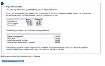 !
Required information
[The following information applies to the questions displayed below.]
Bodin Company manufactures finger splints for kids who get tendonitis from playing video games. The firm had the
following inventories at the beginning and end of the month of January.
Finished goods
Work in process
Raw material
January 1
January 31
$125,000
$117,000
235,000
251,000
133,000
124,000
The following additional data pertain to January operations.
Raw material purchased
Direct labor
Actual manufacturing overhead
Actual selling and administrative expenses
$190,000
350,000
175,000
120,000
The company applies manufacturing overhead at the rate of 60 percent of direct-labor cost. Any overapplied or
underapplied manufacturing overhead is accumulated until the end of the year.
2. Compute the total manufacturing cost for January.
Total manufacturing cost