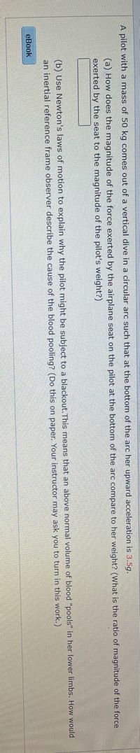 A pilot with a mass of 50 kg comes out of a vertical dive in a circular arc such that at the bottom of the arc her upward acceleration is 3.5g.
(a) How does the magnitude of the force exerted by the airplane seat on the pilot at the bottom of the arc compare to her weight? (What is the ratio of magnitude of the force
exerted by the seat to the magnitude of the pilot's weight?)
(b) Use Newton's laws of motion to explain why the pilot might be subject to a blackout.This means that an above normal volume of blood "pools" in her lower limbs. How would
an inertial reference frame observer describe the cause of the blood pooling? (Do this on paper. Your instructor may ask you to turn in this work.)
eBook
