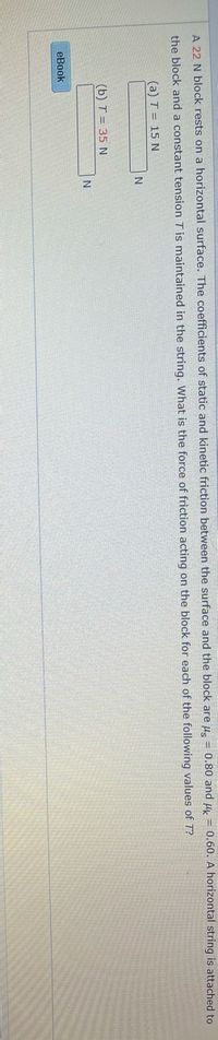 A 22 N block rests on a horizontal surface. The coefficients of static and kinetic friction between the surface and the block are µ. = 0.80 and u = 0.60. A horizontal string is attached to
the block and a constant tension T is maintained in the string. What is the force of friction acting on the block for each of the following values of T?
(a) T = 15 N
(b) T = 35 N
eBook
