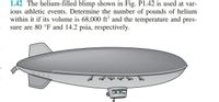 1.42 The helium-filled blimp shown in Fig. P1.42 is used at var-
ious athletic events. Determine the number of pounds of helium
within it if its volume is 68,000 ft and the temperature and pres-
sure are 80 °F and 14.2 psia, respectively.
