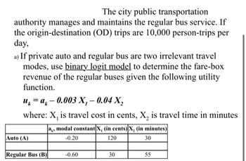 The city public transportation
authority manages and maintains the regular bus service. If
the origin-destination (OD) trips are 10,000 person-trips per
day,
a) If private auto and regular bus are two irrelevant travel
modes, use binary logit model to determine the fare-box
revenue of the regular buses given the following utility
function.
uk = ak — 0.003 X₁ – 0.04 X₂
1
where: X₁ is travel cost in cents, X₂ is travel time in minutes
ak, modal constant X, (in cents) X₂ (in minutes)
-0.20
120
30
Auto (A)
Regular Bus (B)
-0.60
30
55